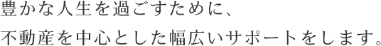 豊かな人生を過ごすために、不動産を中心とした幅広いサポートをします。