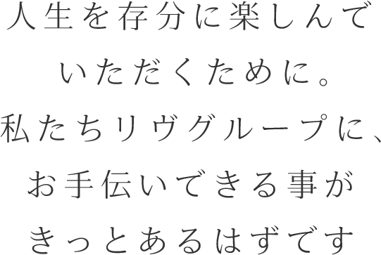 人生を存分に楽しんでいただくために。私たちリヴグループに、お手伝いできる事がきっとあるはずです