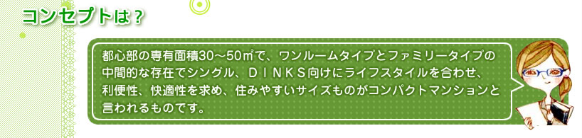 コンセプトは？都心部の専有面積30～50㎡で、ワンルームタイプとファミリータイプの中間的な存在でシングル、ＤＩＮＫＳ向けにライフスタイルを合わせ、利便性、快適性を求め、住みやすいサイズものがコンパクトマンションと言われるものです。