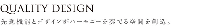 QUALITY DESIGN 先進機能とデザインがハーモニーを奏でる空間を創造。