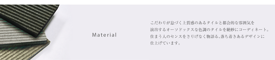 Material/こだわりが息づく上質感のあるタイルと都会的な雰囲気を 演出するオーソドックスな色調のタイルを絶妙にコーディネート。 住まう人のセンスをさりげなく物語る、落ち着きあるデザインに 仕上げています。