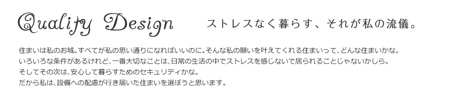 ストレスなく暮らす、それが私の流儀。住まいは私のお城。すべてが私の思い通りになればいいのに。そんな私の願いを叶えてくれる住まいって、どんな住まいかな。
いろいろな条件があるけれど、一番大切なことは、日常の生活の中でストレスを感じないで居られることじゃないかしら。
そしてその次は、安心して暮らすためのセキュリティかな。だから私は、設備への配慮が行き届いた住まいを選ぼうと思います。