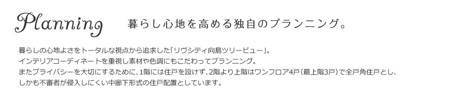 暮らし心地を高める独自のプランニング。暮らしの心地よさをトータルな視点から追求した「リヴシティ向島ツリービュー」。インテリアコーディネートを重視し素材や色調にもこだわってプランニング。またプライバシーを大切にするために、1階には住戸を設けず、2階より上階はワンフロア4戸（最上階3戸）で全戸角住戸とし、しかも不審者が侵入しにくい中廊下形式の住戸配置としています。