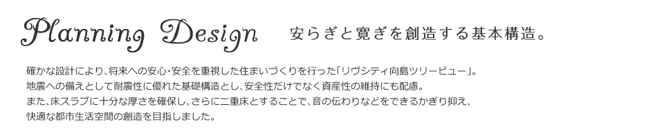 安らぎと寛ぎを創造する基本構造。確かな設計により、将来への安心・安全を重視した住まいづくりを行った「リヴシティ向島ツリービュー」。地震への備えとして耐震性に優れた基礎構造とし、安全性だけでなく
資産性の維持にも配慮。また、床スラブに十分な厚さを確保し、さらに二重床とすることで、音の伝わりなどをできるかぎり抑え、快適な都市生活空間の創造を目指しました。