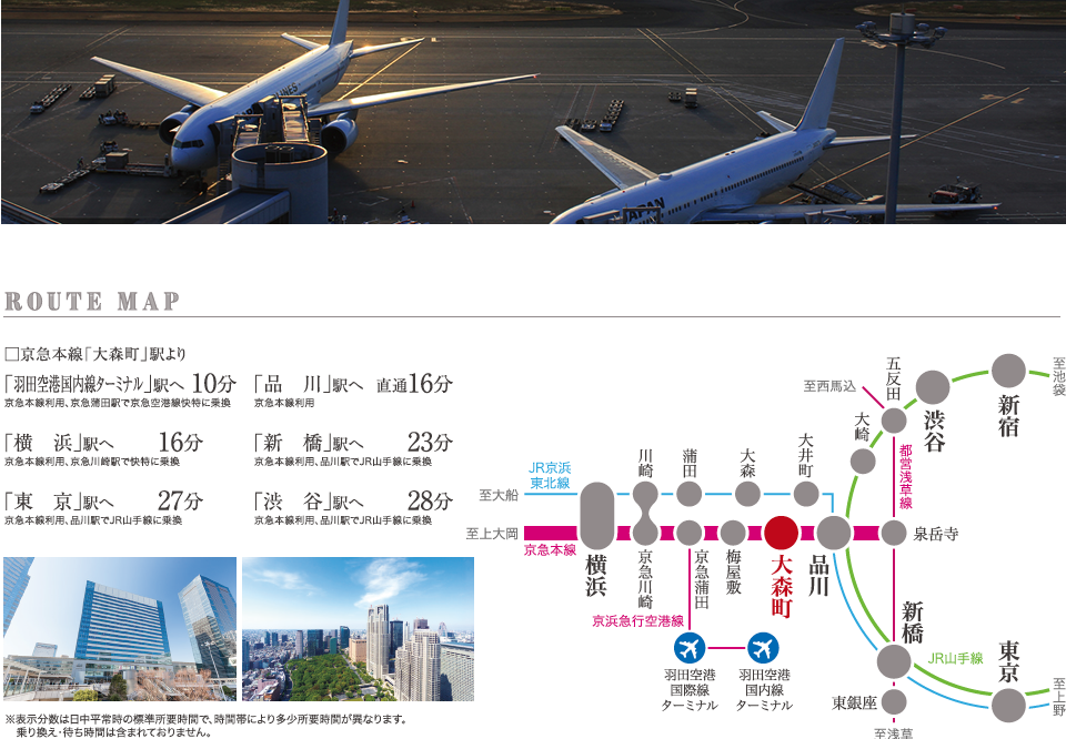 ROUTE MAP 京急本線「大森町」駅より「羽田空港国内線ターミナル」駅10分/「品川」駅直通16分/「横濱」駅16分/「新橋」駅23分/「東京」駅27分/「渋谷」駅28分