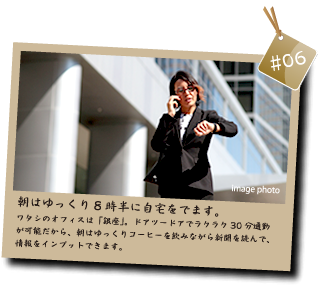 朝はゆっくり８時半に自宅をでます。ワタシのオフィスは「銀座」。ドアツードアでラクラク30分通勤が可能だから、朝はゆっくりコーヒーを飲みながら新聞を読んで、情報をインプットできます。