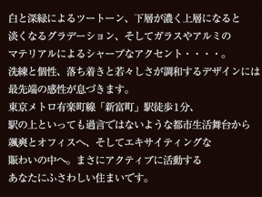 白と深緑によるツートーン、下層が濃く上層になると淡くなるグラデーション、そしてガラスやアルミのマテリアルによるシャープなアクセント・・・・。洗練と個性、落ち着きと若々しさが調和するデザインには最先端の感性が息づきます。東京メトロ有楽町線「新富町」駅徒歩1分、駅の上といっても過言ではないような都市生活舞台から颯爽とオフィスへ、そしてエキサイティングな賑わいの中へ。まさにアクティブに活動するあなたにふさわしい住まいです。