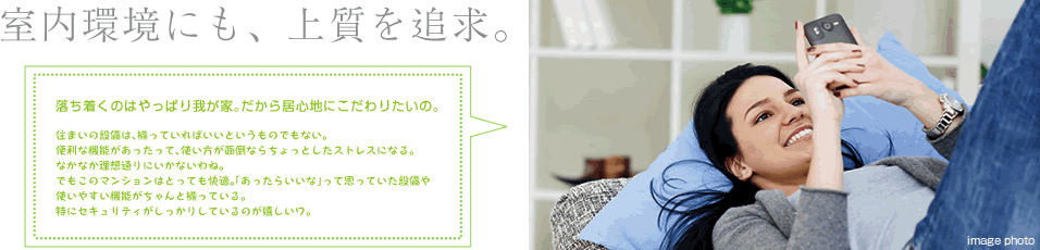 室内環境にも、上質を追求。住まいの設備は、揃っていればいいというものでもない。 便利な機能があったって、使い方が面倒ならちょっとしたストレスになる。 なかなか理想通りにいかないわね。 でもこのマンションはとっても快適。「あったらいいな」って思っていた設備や 使いやすい機能がちゃんと揃っている。 特にセキュリティがしっかりしているのが嬉しいワ。